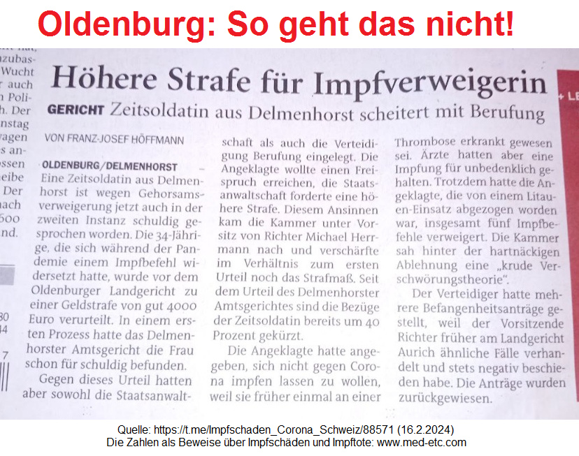 Oldenburg so geht das nicht!
                              Zeitungsmeldung ber Delmenhorst und
                              Gerichte in Oldenburg: Eine Zeitsoldatin
                              der Bundeswehr soll eine hohe Geldbusse
                              bezahlen, weil sie UNgeimpft und gesund
                              bleiben will - dieser Beschluss ist total
                              ILLEGAL, weil ein Gericht KEINE
                              medizinischen Kompetenzen hat