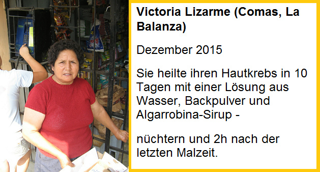 Victoria Lizarme heilte
                  ihren Hautkrebs in 10 Tagen mit einer Lsung aus
                  Wasser, Backpulver und Algarrobina-Sirup - Einnahme:
                  nchtern und 2 Stunden nach der letzten Mahlzeit