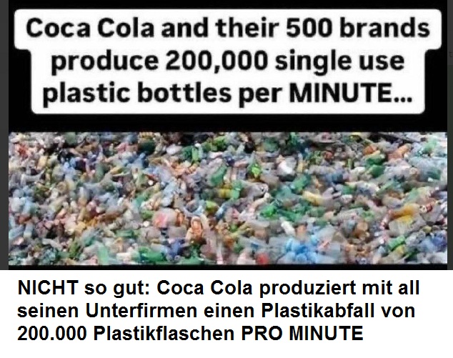 FY Coca Cola am 8.12.2024:
                    produziert mit all seinen Unterfirmen einen
                    Plastikabfall von 200.000 Plastikflaschen PRO
                    MINUTE: Coca Cola and their 500 brands produce
                    200,000 single use plastic bottles per MINUTE